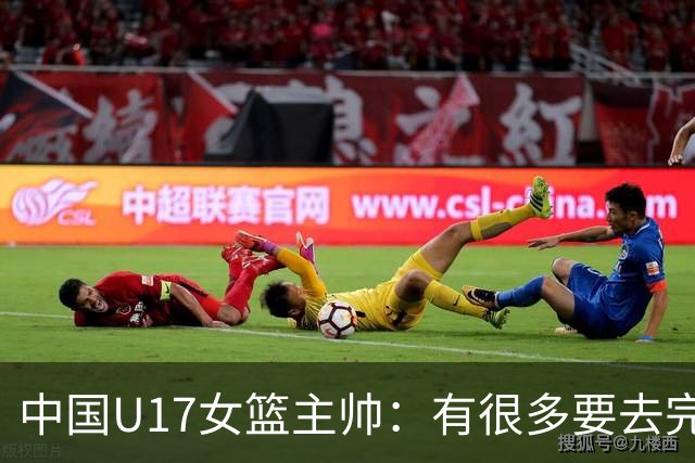 中国U17女篮主帅：有很多要去完善的地方 对外线的控制还是不够好